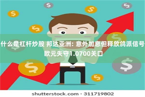 什么是杠杆炒股 邦达亚洲: 意外加息但释放鸽派信号 欧元失守1.0700关口
