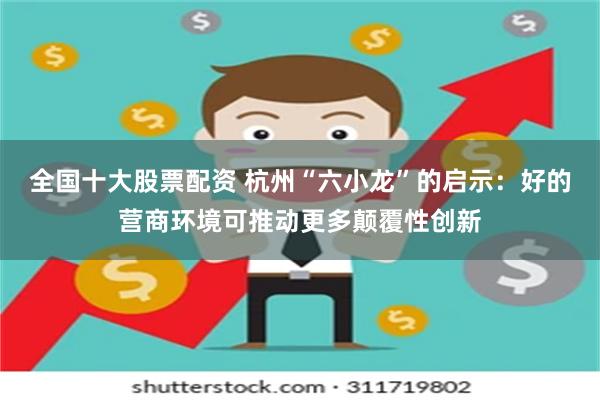 全国十大股票配资 杭州“六小龙”的启示：好的营商环境可推动更多颠覆性创新