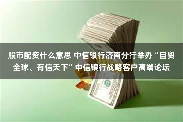 股市配资什么意思 中信银行济南分行举办“自贸全球、有信天下”中信银行战略客户高端论坛