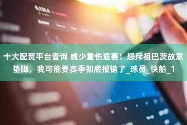 十大配资平台查询 威少重伤退赛！怒斥祖巴茨故意垫脚，我可能要赛季彻底报销了_球员_快船_1