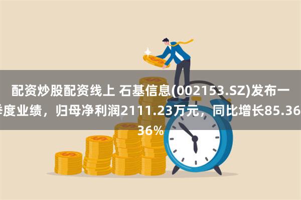 配资炒股配资线上 石基信息(002153.SZ)发布一季度业绩，归母净利润2111.23万元，同比增长85.36%