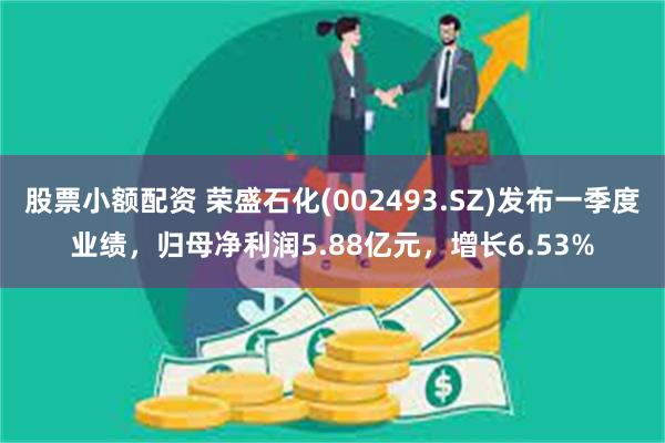 股票小额配资 荣盛石化(002493.SZ)发布一季度业绩，归母净利润5.88亿元，增长6.53%