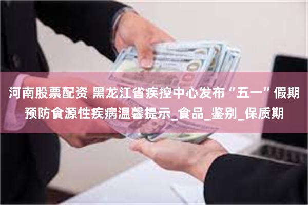 河南股票配资 黑龙江省疾控中心发布“五一”假期预防食源性疾病温馨提示_食品_鉴别_保质期