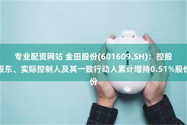 专业配资网站 金田股份(601609.SH)：控股股东、实际控制人及其一致行动人累计增持0.51%股份