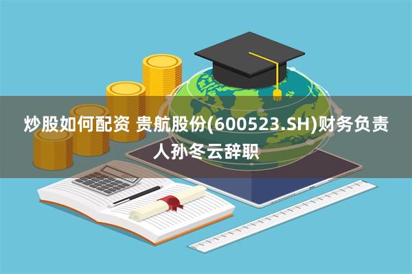 炒股如何配资 贵航股份(600523.SH)财务负责人孙冬云辞职
