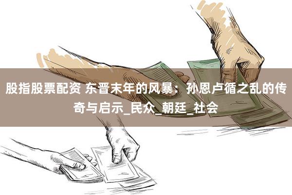 股指股票配资 东晋末年的风暴：孙恩卢循之乱的传奇与启示_民众_朝廷_社会