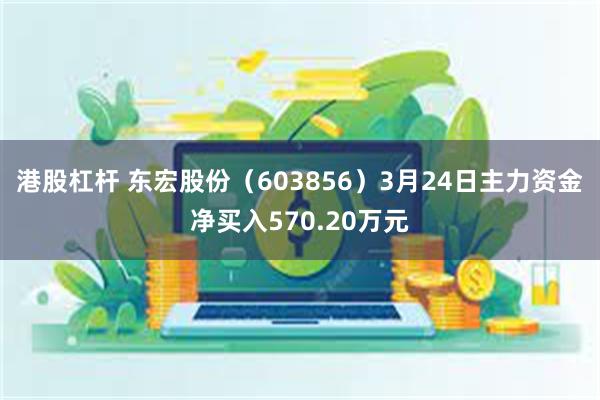 港股杠杆 东宏股份（603856）3月24日主力资金净买入570.20万元