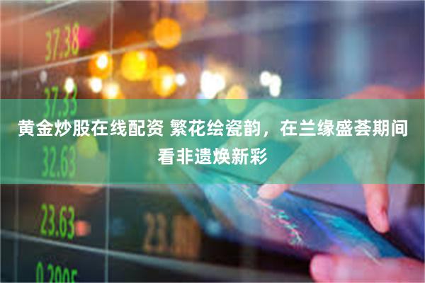 黄金炒股在线配资 繁花绘瓷韵，在兰缘盛荟期间看非遗焕新彩