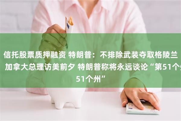 信托股票质押融资 特朗普：不排除武装夺取格陵兰岛！加拿大总理访美前夕 特朗普称将永远谈论“第51个州”