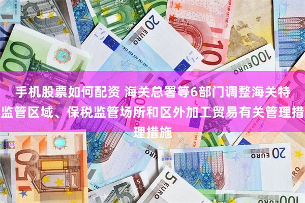 手机股票如何配资 海关总署等6部门调整海关特殊监管区域、保税监管场所和区外加工贸易有关管理措施