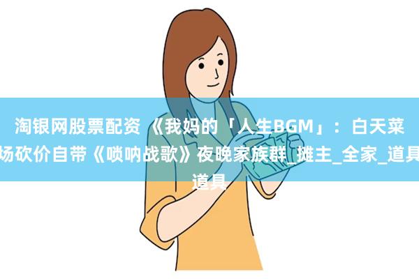 淘银网股票配资 《我妈的「人生BGM」：白天菜场砍价自带《唢呐战歌》夜晚家族群_摊主_全家_道具