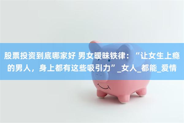 股票投资到底哪家好 男女暧昧铁律：“让女生上瘾的男人，身上都有这些吸引力”_女人_都能_爱情