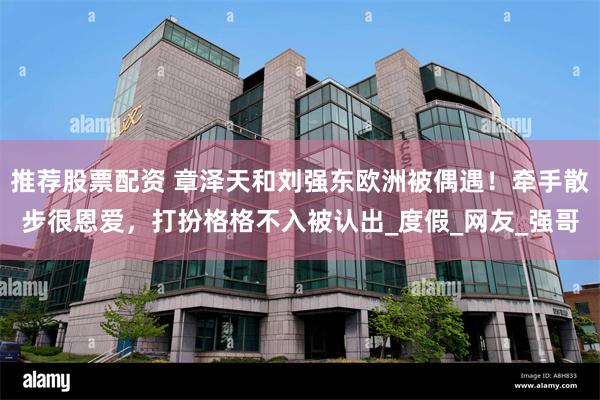 推荐股票配资 章泽天和刘强东欧洲被偶遇！牵手散步很恩爱，打扮格格不入被认出_度假_网友_强哥