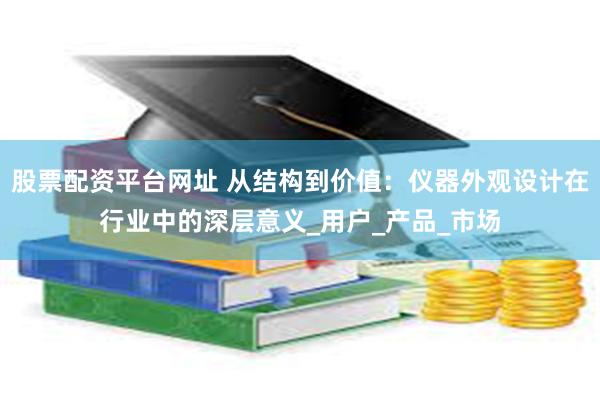 股票配资平台网址 从结构到价值：仪器外观设计在行业中的深层意义_用户_产品_市场