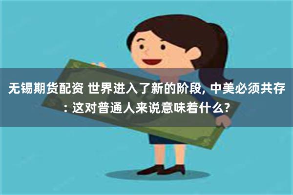 无锡期货配资 世界进入了新的阶段, 中美必须共存: 这对普通人来说意味着什么?