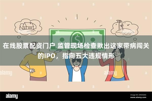 在线股票配资门户 监管现场检查揪出这家带病闯关的IPO，指向五大违规情形