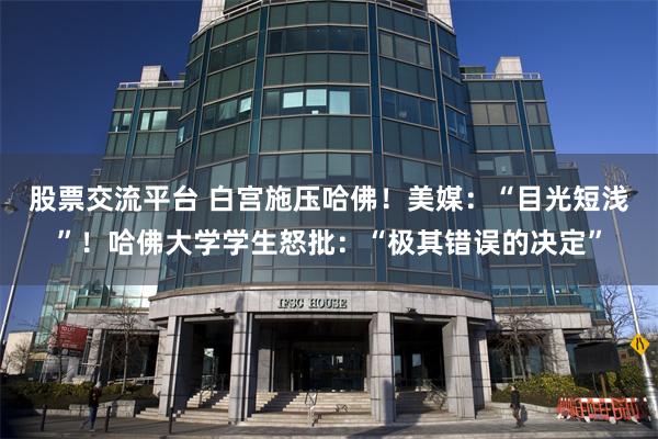 股票交流平台 白宫施压哈佛！美媒：“目光短浅”！哈佛大学学生怒批：“极其错误的决定”
