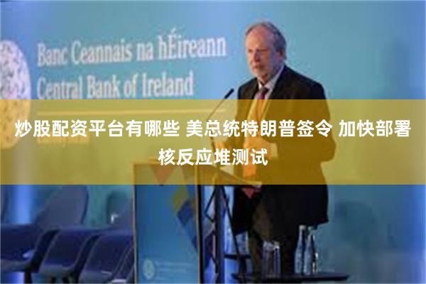 炒股配资平台有哪些 美总统特朗普签令 加快部署核反应堆测试