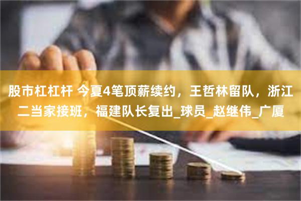 股市杠杠杆 今夏4笔顶薪续约，王哲林留队，浙江二当家接班，福建队长复出_球员_赵继伟_广厦