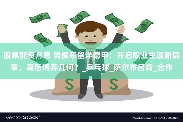股票配资月息 樊振东留洋德甲：开启职业生涯新篇章，背后博弈几何？_乒乓球_萨尔布吕肯_合作