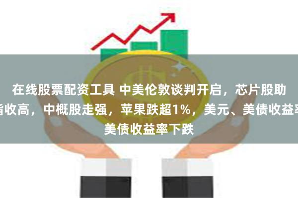 在线股票配资工具 中美伦敦谈判开启，芯片股助力纳指收高，中概股走强，苹果跌超1%，美元、美债收益率下跌
