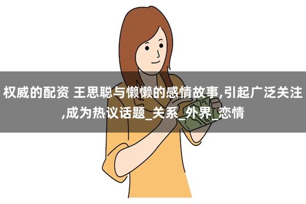 权威的配资 王思聪与懒懒的感情故事,引起广泛关注,成为热议话题_关系_外界_恋情
