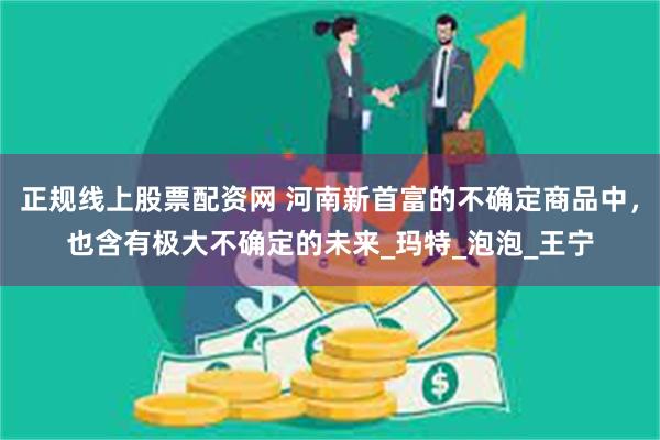 正规线上股票配资网 河南新首富的不确定商品中，也含有极大不确定的未来_玛特_泡泡_王宁